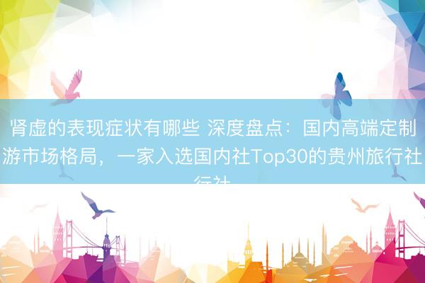 肾虚的表现症状有哪些 深度盘点：国内高端定制游市场格局，一家入选国内社Top30的贵州旅行社