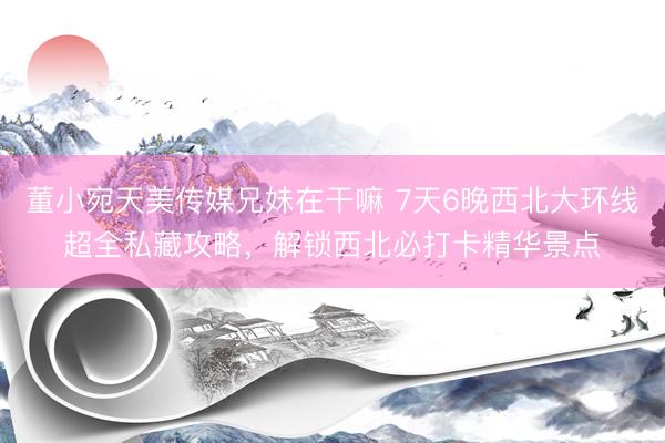 董小宛天美传媒兄妹在干嘛 7天6晚西北大环线超全私藏攻略，解锁西北必打卡精华景点