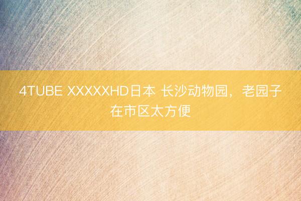 4TUBE XXXXXHD日本 长沙动物园，老园子在市区太方便