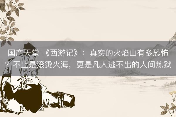 国产天堂 《西游记》：真实的火焰山有多恐怖？不止是滚烫火海，更是凡人逃不出的人间炼狱