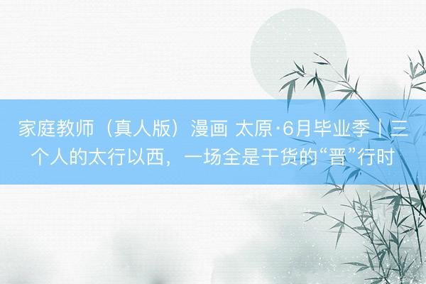家庭教师(真人版)漫画 太原·6月毕业季|三个人的太行以西,一场全是干货的“晋”行时