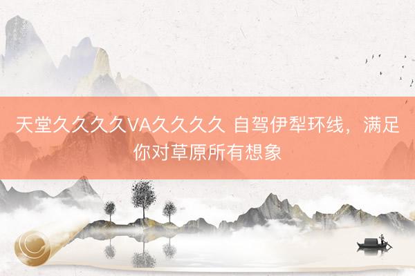 天堂久久久久VA久久久久 自驾伊犁环线,满足你对草原所有想象