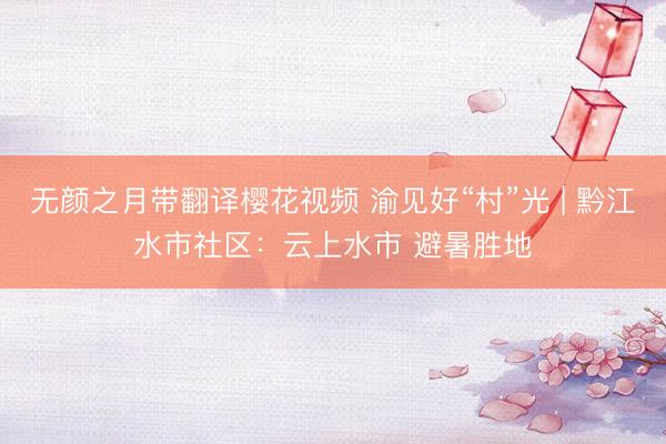 无颜之月带翻译樱花视频 渝见好“村”光 | 黔江水市社区：云上水市 避暑胜地