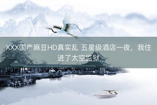 XXX国产麻豆HD真实乱 五星级酒店一夜，我住进了太空监狱