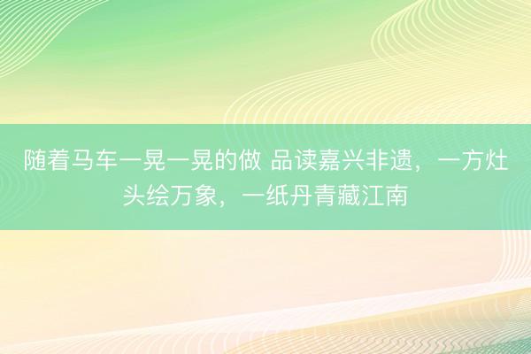 随着马车一晃一晃的做 品读嘉兴非遗，一方灶头绘万象，一纸丹青藏江南