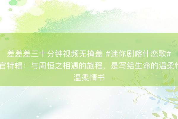 差差差三十分钟视频无掩盖 #迷你剧喀什恋歌# 收官特辑：与周恒之相遇的旅程，是写给生命的温柔情书