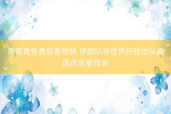 青青青免费观看视频 伊朗队将世界杯驻地从美国改至墨西哥