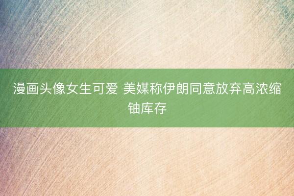 漫画头像女生可爱 美媒称伊朗同意放弃高浓缩铀库存