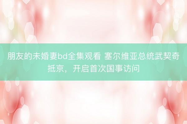 朋友的未婚妻bd全集观看 塞尔维亚总统武契奇抵京，开启首次国事访问