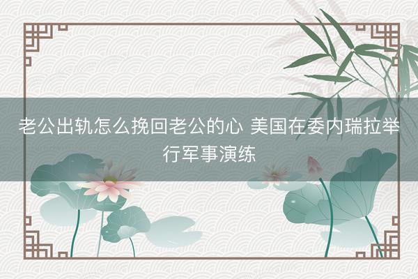 老公出轨怎么挽回老公的心 美国在委内瑞拉举行军事演练