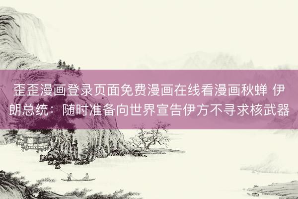歪歪漫画登录页面免费漫画在线看漫画秋蝉 伊朗总统：随时准备向世界宣告伊方不寻求核武器