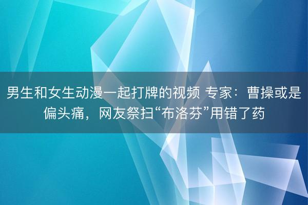 男生和女生动漫一起打牌的视频 专家：曹操或是偏头痛，网友祭扫“布洛芬”用错了药