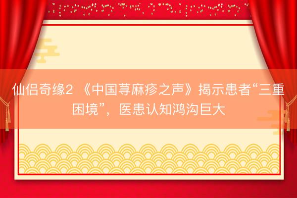仙侣奇缘2 《中国荨麻疹之声》揭示患者“三重困境”，医患认知鸿沟巨大