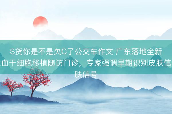 S货你是不是欠C了公交车作文 广东落地全新造血干细胞移植随访门诊，专家强调早期识别皮肤信号