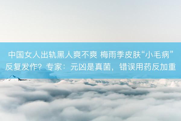 中国女人出轨黑人爽不爽 梅雨季皮肤“小毛病”反复发作？专家：元凶是真菌，错误用药反加重