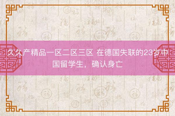 久久产精品一区二区三区 在德国失联的23岁中国留学生，确认身亡