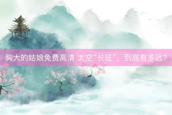 胸大的姑娘免费高清 太空“长征”，到底有多远？