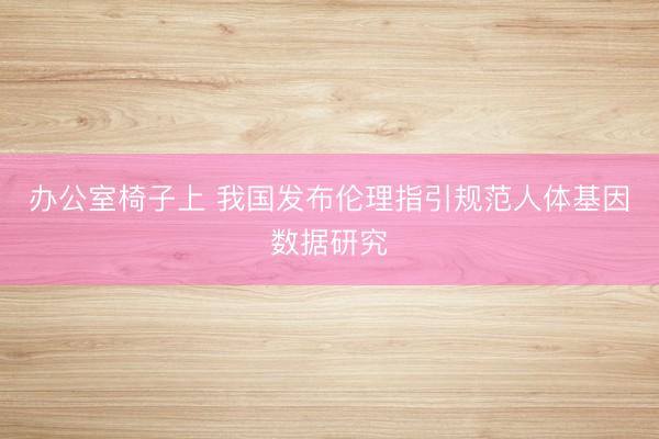 办公室椅子上 我国发布伦理指引规范人体基因数据研究