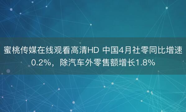 蜜桃传媒在线观看高清HD 中国4月社零同比增速0.2%，除汽车外零售额增长1.8%