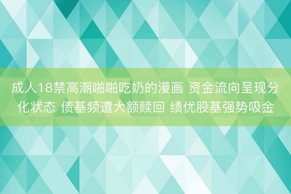 成人18禁高潮啪啪吃奶的漫画 资金流向呈现分化状态 债基频遭大额赎回 绩优股基强势吸金