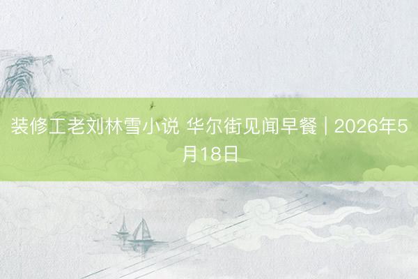 装修工老刘林雪小说 华尔街见闻早餐 | 2026年5月18日