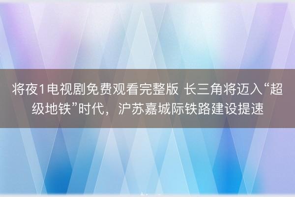将夜1电视剧免费观看完整版 长三角将迈入“超级地铁”时代，沪苏嘉城际铁路建设提速