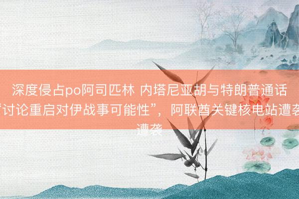 深度侵占po阿司匹林 内塔尼亚胡与特朗普通话“讨论重启对伊战事可能性”，阿联酋关键核电站遭袭