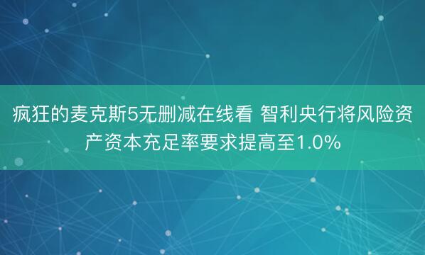 疯狂的麦克斯5无删减在线看 智利央行将风险资产资本充足率要求提高至1.0%