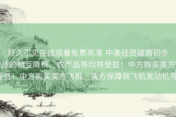 好久不见在线观看免费高清 中美经贸磋商初步成果公布：一定范围产品的相互降税，农产品等均将受益！中方购买美方飞机，美方保障我飞机发动机等供应！