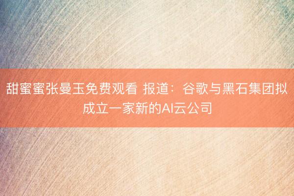 甜蜜蜜张曼玉免费观看 报道：谷歌与黑石集团拟成立一家新的AI云公司