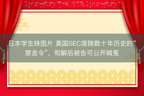 日本学生妹图片 美国SEC废除数十年历史的“禁言令”，和解后被告可公开喊冤