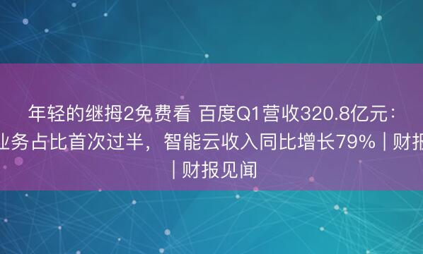 年轻的继拇2免费看 百度Q1营收320.8亿元：AI新业务占比首次过半，智能云收入同比增长79% | 财报见闻