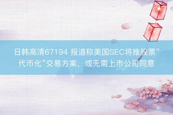 日韩高清67194 报道称美国SEC将推股票“代币化”交易方案，或无需上市公司同意