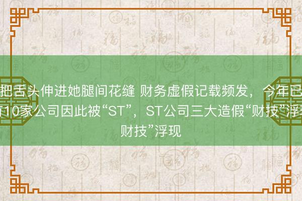 把舌头伸进她腿间花缝 财务虚假记载频发，今年已有10家公司因此被“ST”，ST公司三大造假“财技”浮现