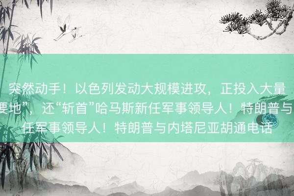 突然动手!以色列发动大规模进攻,正投入大量兵力攻占黎“战略要地”,还“斩首”哈马斯新任军事领导人!特朗普与内塔尼亚胡通电话