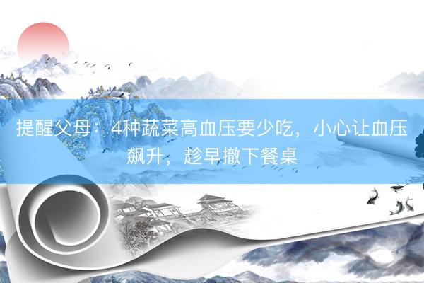 提醒父母：4种蔬菜高血压要少吃，小心让血压飙升，趁早撤下餐桌