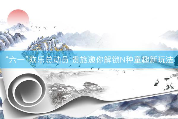 “六一”欢乐总动员 贵旅邀你解锁N种童趣新玩法