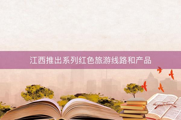 江西推出系列红色旅游线路和产品