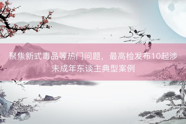 聚焦新式毒品等热门问题，最高检发布10起涉未成年东谈主典型案例