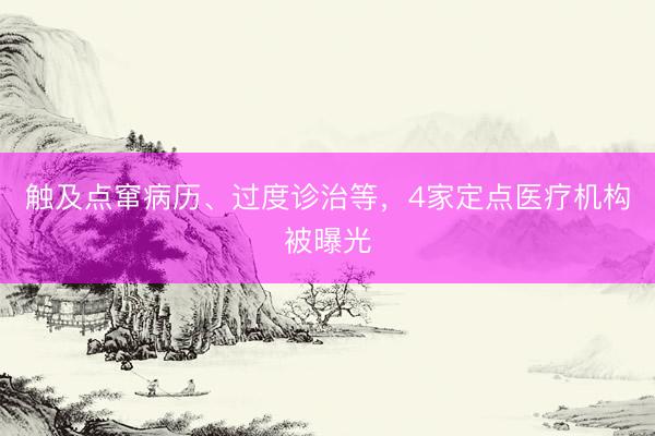 触及点窜病历、过度诊治等，4家定点医疗机构被曝光