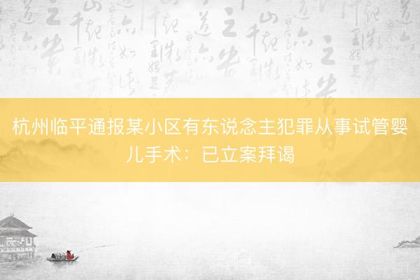 杭州临平通报某小区有东说念主犯罪从事试管婴儿手术：已立案拜谒
