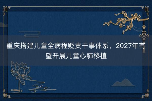 重庆搭建儿童全病程贬责干事体系，2027年有望开展儿童心肺移植