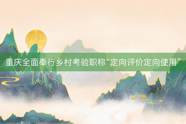 重庆全面奉行乡村考验职称“定向评价定向使用”