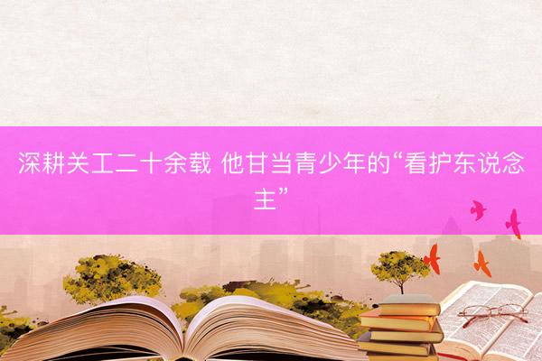 深耕关工二十余载 他甘当青少年的“看护东说念主”