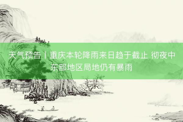 天气预告丨重庆本轮降雨来日趋于截止 彻夜中东部地区局地仍有暴雨