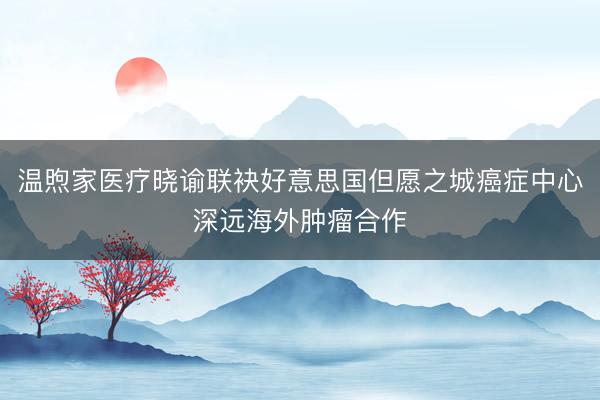温煦家医疗晓谕联袂好意思国但愿之城癌症中心深远海外肿瘤合作