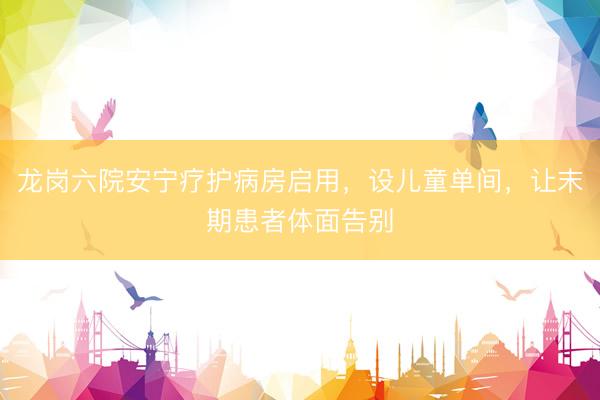 龙岗六院安宁疗护病房启用，设儿童单间，让末期患者体面告别