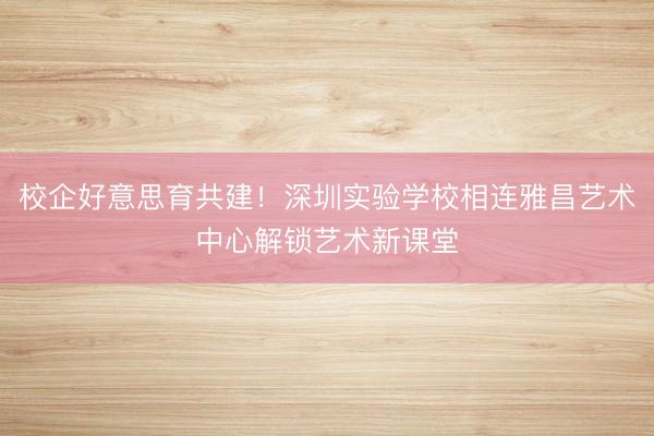 校企好意思育共建!深圳实验学校相连雅昌艺术中心解锁艺术新课堂