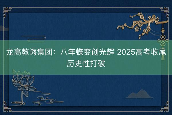 龙高教诲集团：八年蝶变创光辉 2025高考收尾历史性打破