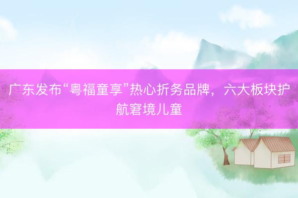 广东发布“粤福童享”热心折务品牌,六大板块护航窘境儿童